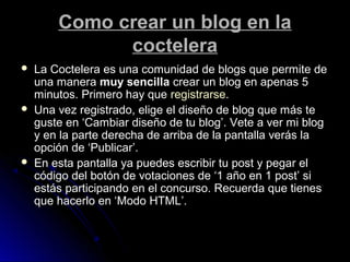 Como crear un blog en laComo crear un blog en la
cocteleracoctelera
 La Coctelera es una comunidad de blogs que permite deLa Coctelera es una comunidad de blogs que permite de
una manerauna manera muy sencillamuy sencilla crear un blog en apenas 5crear un blog en apenas 5
minutos. Primero hay queminutos. Primero hay que registrarseregistrarse..
 Una vez registrado, elige el diseño de blog que más teUna vez registrado, elige el diseño de blog que más te
guste en ‘Cambiar diseño de tu blog’. Vete a ver mi blogguste en ‘Cambiar diseño de tu blog’. Vete a ver mi blog
y en la parte derecha de arriba de la pantalla verás lay en la parte derecha de arriba de la pantalla verás la
opción de ‘Publicar’.opción de ‘Publicar’.
 En esta pantalla ya puedes escribir tu post y pegar elEn esta pantalla ya puedes escribir tu post y pegar el
código del botón de votaciones de ‘1 año en 1 post’ sicódigo del botón de votaciones de ‘1 año en 1 post’ si
estás participando en el concurso. Recuerda que tienesestás participando en el concurso. Recuerda que tienes
que hacerlo en ‘Modo HTML’.que hacerlo en ‘Modo HTML’.
 