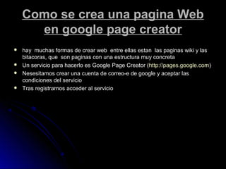 Como se crea una pagina WebComo se crea una pagina Web
en google page creatoren google page creator
 hay muchas formas de crear web entre ellas estan las paginas wiki y lashay muchas formas de crear web entre ellas estan las paginas wiki y las
bitacoras, que son paginas con una estructura muy concretabitacoras, que son paginas con una estructura muy concreta
 Un servicio para hacerlo es Google Page Creator (Un servicio para hacerlo es Google Page Creator (http://pages.google.comhttp://pages.google.com))
 Nesesitamos crear una cuenta de correo-e de google y aceptar lasNesesitamos crear una cuenta de correo-e de google y aceptar las
condiciones del serviciocondiciones del servicio
 Tras registrarnos acceder al servicioTras registrarnos acceder al servicio
 