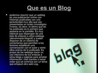 Que es un BlogQue es un Blog
 podemos resumir que un weblogpodemos resumir que un weblog
es una publicación online cones una publicación online con
historias publicadas con unahistorias publicadas con una
periodicidad muy alta que sonperiodicidad muy alta que son
presentadas en orden cronológicopresentadas en orden cronológico
inverso, es decir, lo último que seinverso, es decir, lo último que se
ha publicado es lo primero queha publicado es lo primero que
aparece en la pantalla. Es muyaparece en la pantalla. Es muy
habitual que dispongan de unahabitual que dispongan de una
lista de enlaces a otros weblogslista de enlaces a otros weblogs
(denominada(denominada blogrollblogroll) y suelen) y suelen
disponer de un sistema dedisponer de un sistema de
comentarios que permiten a loscomentarios que permiten a los
lectores establecer unalectores establecer una
conversación con el autor y entreconversación con el autor y entre
ellos acerca de lo publicado. Esellos acerca de lo publicado. Es
propio de los weblogs hacer unpropio de los weblogs hacer un
uso intensivo de los enlaces auso intensivo de los enlaces a
otros blogs y páginas para ampliarotros blogs y páginas para ampliar
información, citar fuentes o hacerinformación, citar fuentes o hacer
notar que se continúa con un temanotar que se continúa con un tema
que empezó otro web Logque empezó otro web Log..
 