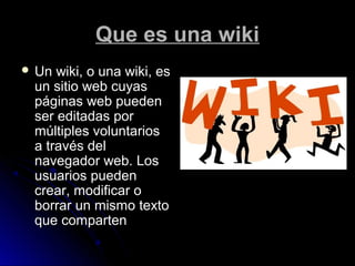 Que es una wikiQue es una wiki
 Un wiki, o una wiki, esUn wiki, o una wiki, es
un sitio web cuyasun sitio web cuyas
páginas web puedenpáginas web pueden
ser editadas porser editadas por
múltiples voluntariosmúltiples voluntarios
a través dela través del
navegador web. Losnavegador web. Los
usuarios puedenusuarios pueden
crear, modificar ocrear, modificar o
borrar un mismo textoborrar un mismo texto
que compartenque comparten
 