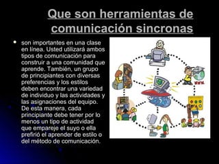 Que son herramientas deQue son herramientas de
comunicación sincronascomunicación sincronas
 son importantes en una claseson importantes en una clase
en línea. Usted utilizará ambosen línea. Usted utilizará ambos
tipos de comunicación paratipos de comunicación para
construir a una comunidad queconstruir a una comunidad que
aprende. También, un grupoaprende. También, un grupo
de principiantes con diversasde principiantes con diversas
preferencias y los estilospreferencias y los estilos
deben encontrar una variedaddeben encontrar una variedad
de individuo y las actividades yde individuo y las actividades y
las asignaciones del equipo.las asignaciones del equipo.
De esta manera, cadaDe esta manera, cada
principiante debe tener por loprincipiante debe tener por lo
menos un tipo de actividadmenos un tipo de actividad
que empareje el suyo o ellaque empareje el suyo o ella
prefirió el aprender de estilo oprefirió el aprender de estilo o
del método de comunicación.del método de comunicación.
 