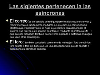 Las sigientes pertenecen la lasLas sigientes pertenecen la las
asincronasasincronas
 El correo:El correo:es un servicio de red que permite a los usuarios enviar yes un servicio de red que permite a los usuarios enviar y
recibir mensajes rapidamente mediante de sistemas de comunicaciónrecibir mensajes rapidamente mediante de sistemas de comunicación
electronicos. Principalmente se husa este nombre para denominar alelectronicos. Principalmente se husa este nombre para denominar al
sistema que provee este servicio en internet, mediante el protocolo SMTP,sistema que provee este servicio en internet, mediante el protocolo SMTP,
aun que por extencion tambien puede verse aplicado a sistemas analogosaun que por extencion tambien puede verse aplicado a sistemas analogos
que usan otras tecnologias.que usan otras tecnologias.
 El foro:El foro: tambien conociedo como foro de mensajes, foro de opinion,tambien conociedo como foro de mensajes, foro de opinion,
foro debate o foro de discusión, es una aplicación web que da soporte aforo debate o foro de discusión, es una aplicación web que da soporte a
discuciones u opiniones en linea.discuciones u opiniones en linea.
 