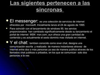 Las sigientes pertenecen a lasLas sigientes pertenecen a las
sincronassincronas
 El messenger:El messenger: es una colección de servicios de internetes una colección de servicios de internet
ofrecidos por microsoft. Inicialmente lanzo el 24 de agosto de 1995ofrecidos por microsoft. Inicialmente lanzo el 24 de agosto de 1995
 Para coincidir con el lanzamiento de windows 95. los serviosPara coincidir con el lanzamiento de windows 95. los servios
proporcionados han cambiado significativamente desde su lanzamiento elproporcionados han cambiado significativamente desde su lanzamiento el
portal de internet MSN msn.com, aun ofrece una gran cantidad deportal de internet MSN msn.com, aun ofrece una gran cantidad de
contenido y es actualmente el sexto dominio mas visitado en internet.contenido y es actualmente el sexto dominio mas visitado en internet.
 Y el chat:Y el chat: tambien conocido como siver chat, designa unatambien conocido como siver chat, designa una
comunicación escrita y realizada de manera instantanea atravez decomunicación escrita y realizada de manera instantanea atravez de
internet entre dos o mas personas ya sea de manera publica atraves de losinternet entre dos o mas personas ya sea de manera publica atraves de los
llamados chat publicos o pribados, en los que se comunican solo dosllamados chat publicos o pribados, en los que se comunican solo dos
personas a la vespersonas a la ves
 