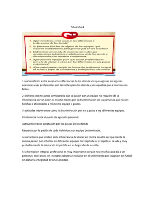 Situación 4




1-los beneficios entre aceptar las diferencias de los demás son que algunas en algunas
ocasiones esas preferencias son tan útiles para los demás y son aquellas que a muchos nos
faltan.

2-primero con mis actos demostraría que la pasión por un equipo no requiere de la
intolerancia por un color, ni mucho menos por la discriminación de las personas que no son
hinchas o aficionados a mí mismo equipo o gustos.

3-actitudes intolerantes como la discriminación por x o y gusto a los diferentes equipos.

Intolerancia hasta el punto de agresión personal.

Actitud tolerante aceptación por los gustos de los demás

Respecto por la pasión de cada individuo a un equipo determinado.

4-los factores que inciden en la intolerancia de atacar en contra de otro ser que siente la
misma pasión por el futbol en diferentes equipos corresponde al irrespeto a la vida y muy
probablemente la educación impartida en su hogar desde su niñez.

5-la formación integral, profesional es muy importante porque nos enseña cada dia a ser
personas tolerantes en nuestras labores e inclusive en el sentimiento por la pasión del futbol
sin dañar la integridad de una sociedad.
 