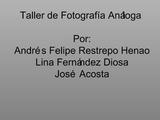Taller de Fotografía Análoga  Por: Andrés Felipe Restrepo Henao Lina Fernández Diosa José Acosta 