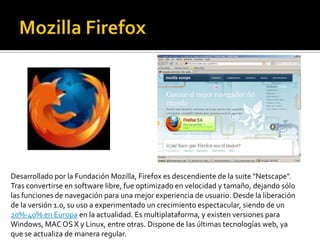 MozillaFirefox Desarrollado por la Fundación Mozilla, Firefox es descendiente de la suite "Netscape". Tras convertirse en software libre, fue optimizado en velocidad y tamaño, dejando sólo las funciones de navegación para una mejor experiencia de usuario. Desde la liberación de la versión 1.0, su uso a experimentado un crecimiento espectacular, siendo de un 20%-40% en Europa en la actualidad. Es multiplataforma, y existen versiones para Windows, MAC OS X y Linux, entre otras. Dispone de las últimas tecnologías web, ya que se actualiza de manera regular. 