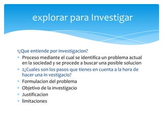 explorar para Investigar


1¿Que entiende por investigacion?
  Proceso mediante el cual se identifica un problema actual
  en la sociedad y se procede a buscar una posible solucion
  2¿Cuales son los pasos que tienes en cuenta a la hora de
  hacer una in vestigacio?
  Formulacion del problema
  Objetivo de la investigacio
  Justificacion
  limitaciones
 