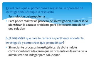 5¿Cual crees que el primer paso a seguir en un oproceso de
investigacion? justifique la respuesta
  Formulacion del propblema
  Para poder realizar un proceso de investigacion es necesario
  identificar la causa o problema para posteriormente darle
  una solucion


6.¿Considera que para tu carrera es pertinente abordar la
investigacio y como crees que se puede dar?
  Si mediante procesos investigativos de dicha indole
  correspondiente a la causa que se presente en la rama de la
  administracion indagar para solucionar
 