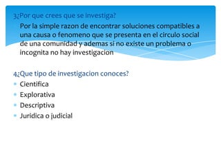 3¿Por que crees que se investiga?
  Por la simple razon de encontrar soluciones compatibles a
  una causa o fenomeno que se presenta en el circulo social
  de una comunidad y ademas si no existe un problema o
  incognita no hay investigacion

4¿Que tipo de investigacion conoces?
  Cientifica
  Explorativa
  Descriptiva
  Juridica o judicial
 