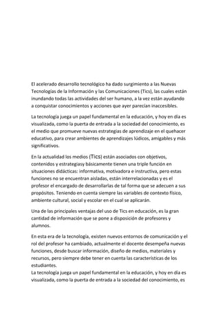 El acelerado desarrollo tecnológico ha dado surgimiento a las Nuevas
Tecnologías de la Información y las Comunicaciones (Tics), las cuales están
inundando todas las actividades del ser humano, a la vez están ayudando
a conquistar conocimientos y acciones que ayer parecían inaccesibles.

La tecnología juega un papel fundamental en la educación, y hoy en día es
visualizada, como la puerta de entrada a la sociedad del conocimiento, es
el medio que promueve nuevas estrategias de aprendizaje en el quehacer
educativo, para crear ambientes de aprendizajes lúdicos, amigables y más
significativos.

En la actualidad los medios (Tics) están asociados con objetivos,
contenidos y estrategiasy básicamente tienen una triple función en
situaciones didácticas: informativa, motivadora e instructiva, pero estas
funciones no se encuentran aisladas, están interrelacionadas y es el
profesor el encargado de desarrollarlas de tal forma que se adecuen a sus
propósitos. Teniendo en cuenta siempre las variables de contexto físico,
ambiente cultural, social y escolar en el cual se aplicarán.

Una de las principales ventajas del uso de Tics en educación, es la gran
cantidad de información que se pone a disposición de profesores y
alumnos.

En esta era de la tecnología, existen nuevos entornos de comunicación y el
rol del profesor ha cambiado, actualmente el docente desempeña nuevas
funciones, desde buscar información, diseño de medios, materiales y
recursos, pero siempre debe tener en cuenta las características de los
estudiantes.
La tecnología juega un papel fundamental en la educación, y hoy en día es
visualizada, como la puerta de entrada a la sociedad del conocimiento, es
 