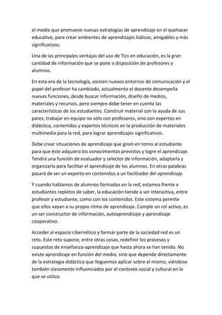 el medio que promueve nuevas estrategias de aprendizaje en el quehacer
educativo, para crear ambientes de aprendizajes lúdicos, amigables y más
significativos.

Una de las principales ventajas del uso de Tics en educación, es la gran
cantidad de información que se pone a disposición de profesores y
alumnos.

En esta era de la tecnología, existen nuevos entornos de comunicación y el
papel del profesor ha cambiado, actualmente el docente desempeña
nuevas funciones, desde buscar información, diseño de medios,
materiales y recursos, pero siempre debe tener en cuenta las
características de los estudiantes. Construir material con la ayuda de sus
pares, trabajar en equipo no sólo con profesores, sino con expertos en
didáctica, contenidos y expertos técnicos en la producción de materiales
multimedia para la red, para lograr aprendizajes significativos.

Debe crear situaciones de aprendizaje que giren en torno al estudiante
para que éste adquiera los conocimientos previstos y logre el aprendizaje.
Tendrá una función de evaluador y selector de información, adaptarla y
organizarla para facilitar el aprendizaje de los alumnos. En otras palabras
pasará de ser un experto en contenidos a un facilitador del aprendizaje.

Y cuando hablamos de alumnos formados en la red, estamos frente a
estudiantes repletos de saber, la educación tiende a ser interactiva, entre
profesor y estudiante, como con los contenidos. Este sistema permite
que ellos vayan a su propio ritmo de aprendizaje. Cumple un rol activo, es
un ser constructor de información, autoaprendizaje y aprendizaje
cooperativo.

Acceder al espacio cibernético y formar parte de la sociedad red es un
reto. Este reto supone, entre otras cosas, redefinir los procesos y
supuestos de enseñanza-aprendizaje que hasta ahora se han tenido. No
existe aprendizaje en función del medio, sino que depende directamente
de la estrategia didáctica que lleguemos aplicar sobre el mismo, viéndose
también claramente influenciados por el contexto social y cultural en la
que se utiliza.
 