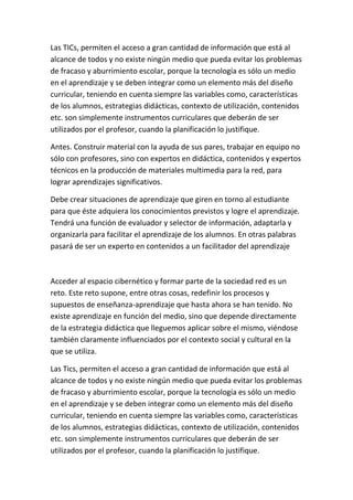 Las TICs, permiten el acceso a gran cantidad de información que está al
alcance de todos y no existe ningún medio que pueda evitar los problemas
de fracaso y aburrimiento escolar, porque la tecnología es sólo un medio
en el aprendizaje y se deben integrar como un elemento más del diseño
curricular, teniendo en cuenta siempre las variables como, características
de los alumnos, estrategias didácticas, contexto de utilización, contenidos
etc. son simplemente instrumentos curriculares que deberán de ser
utilizados por el profesor, cuando la planificación lo justifique.

Antes. Construir material con la ayuda de sus pares, trabajar en equipo no
sólo con profesores, sino con expertos en didáctica, contenidos y expertos
técnicos en la producción de materiales multimedia para la red, para
lograr aprendizajes significativos.

Debe crear situaciones de aprendizaje que giren en torno al estudiante
para que éste adquiera los conocimientos previstos y logre el aprendizaje.
Tendrá una función de evaluador y selector de información, adaptarla y
organizarla para facilitar el aprendizaje de los alumnos. En otras palabras
pasará de ser un experto en contenidos a un facilitador del aprendizaje



Acceder al espacio cibernético y formar parte de la sociedad red es un
reto. Este reto supone, entre otras cosas, redefinir los procesos y
supuestos de enseñanza-aprendizaje que hasta ahora se han tenido. No
existe aprendizaje en función del medio, sino que depende directamente
de la estrategia didáctica que lleguemos aplicar sobre el mismo, viéndose
también claramente influenciados por el contexto social y cultural en la
que se utiliza.

Las Tics, permiten el acceso a gran cantidad de información que está al
alcance de todos y no existe ningún medio que pueda evitar los problemas
de fracaso y aburrimiento escolar, porque la tecnología es sólo un medio
en el aprendizaje y se deben integrar como un elemento más del diseño
curricular, teniendo en cuenta siempre las variables como, características
de los alumnos, estrategias didácticas, contexto de utilización, contenidos
etc. son simplemente instrumentos curriculares que deberán de ser
utilizados por el profesor, cuando la planificación lo justifique.
 
