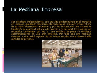 La Mediana Empresa
Son entidades independientes, con una alta predominancia en el mercado
de comercio, quedando prácticamente excluidas del mercado industrial por
las grandes inversiones necesarias y por las limitaciones que impone la
legislación en cuanto al volumen de negocio y de personal, los cuales si son
superados convierten, por ley, a una mediana empresa se convierte
automáticamente en una gran empresa. Por todo ello una mediana
empresa nunca podrá superar ciertas ventas anuales o una determinada
cantidad de personal.
 