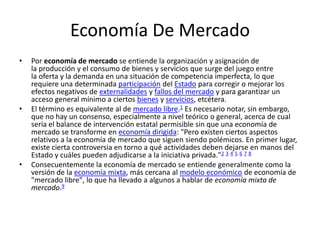 Economía De Mercado
• Por economía de mercado se entiende la organización y asignación de
la producción y el consumo de bienes y servicios que surge del juego entre
la oferta y la demanda en una situación de competencia imperfecta, lo que
requiere una determinada participación del Estado para corregir o mejorar los
efectos negativos de externalidades y fallos del mercado y para garantizar un
acceso general mínimo a ciertos bienes y servicios, etcétera.
• El término es equivalente al de mercado libre.1 Es necesario notar, sin embargo,
que no hay un consenso, especialmente a nivel teórico o general, acerca de cual
sería el balance de intervención estatal permisible sin que una economía de
mercado se transforme en economía dirigida: "Pero existen ciertos aspectos
relativos a la economía de mercado que siguen siendo polémicos. En primer lugar,
existe cierta controversia en torno a qué actividades deben dejarse en manos del
Estado y cuáles pueden adjudicarse a la iniciativa privada."2 3 4 5 6 7 8
• Consecuentemente la economía de mercado se entiende generalmente como la
versión de la economía mixta, más cercana al modelo económico de economía de
"mercado libre", lo que ha llevado a algunos a hablar de economía mixta de
mercado.9
 