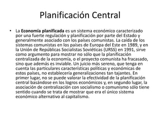 Planificación Central
• La Economía planificada es un sistema económico caracterizado
por una fuerte regulación y planificación por parte del Estado y
generalmente asociado con los países comunistas. La caída de los
sistemas comunistas en los países de Europa del Este en 1989, y en
la Unión de Repúblicas Socialistas Soviéticas (URSS) en 1991, sirve
como argumento para mostrar no sólo que la planificación
centralizada de la economía, o el proyecto comunista ha fracasado,
sino que además es inviable. Un juicio más sereno, que tenga en
cuenta las particulares características políticas y económicas de
estos países, no establecería generalizaciones tan tajantes. En
primer lugar, no se puede valorar la efectividad de la planificación
central basándose en los logros económicos y, en segundo lugar, la
asociación de centralización con socialismo o comunismo sólo tiene
sentido cuando se trata de mostrar que era el único sistema
económico alternativo al capitalismo.
 