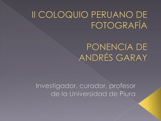 II COLOQUIO PERUANO DE FOTOGRAFÍAPONENCIA DEANDRÉS GARAY Investigador, curador, profesor de la Universidad de Piura 