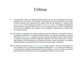 Críticas
• Las principales críticas a la inteligencia artificial tienen que ver con su capacidad de imitar por
completo a un ser humano. Sin embargo, hay expertos en el tema que indican que ningún
humano individual tiene capacidad para resolver todo tipo de problemas, y autores como
Howard Gardner han teorizado que existen inteligencias múltiples. Un sistema de inteligencia
artificial debería resolver problemas por lo que es fundamental en su diseño la delimitación
de los tipos de problemas que resolverá y las estrategias y algoritmos que utilizará para
encontrar la solución.
En los humanos, la capacidad de resolver problemas tiene dos aspectos: los aspectos innatos y
los aspectos aprendidos. Los aspectos innatos permiten, por ejemplo, almacenar y recuperar
información en la memoria, mientras que en los aspectos aprendidos reside el saber resolver
un problema matemático mediante el algoritmo adecuado. Del mismo modo que un humano
debe disponer de herramientas que le permitan solucionar ciertos problemas, los sistemas
artificiales deben ser programados de modo tal que puedan llegar a resolverlos.
Muchas personas consideran que el test de Turing ha sido superado, citando conversaciones en
que al dialogar con un programa de inteligencia artificial para chat no saben que hablan con
un programa. Sin embargo, esta situación no es equivalente a un test de Turing, que requiere
que el participante esté sobre aviso de la posibilidad de hablar con una máquina.
 