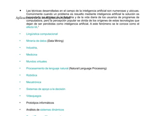Aplicaciones de la inteligencia artificial
• Las técnicas desarrolladas en el campo de la inteligencia artificial son numerosas y ubicuas.
Comúnmente cuando un problema es resuelto mediante inteligencia artificial la solución es
incorporada en ámbitos de la industria y de la vida diaria de los usuarios de programas de
computadora, pero la percepción popular se olvida de los orígenes de estas tecnologías que
dejan de ser percibidas como inteligencia artificial. A este fenómeno se le conoce como el
efecto IA.17
• Lingüística computacional
• Minería de datos (Data Mining)
• Industria.
• Medicina
• Mundos virtuales
• Procesamiento de lenguaje natural (Natural Language Processing)
• Robótica
• Mecatrónica
• Sistemas de apoyo a la decisión
• Videojuegos
• Prototipos informáticos
• Análisis de sistemas dinámicos
 