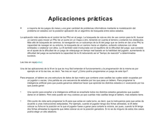Aplicaciones prácticas
• a mayoría de los juegos de mesa y una gran cantidad de problemas informáticos mediante la modelización del
problema en estados con la posterior aplicación de un algoritmo de búsqueda entre estos estados.
La aplicación más evidente es el control de los PNJ en el juego. La búsqueda de ruta es otro de uso común para la IA, buscar
un camino para mover un PNJ de un punto en un mapa a otro, teniendo en cuenta el terreno y evitando los obstáculos.
Más allá de búsqueda de caminos, la navegación es un subcampo de la IA del juego que se centra en dar a los PNJ la
capacidad de navegar en su entorno, la búsqueda de un camino hacia un objetivo, evitando colisiones con otras
entidades o colaborar con ellos. La IA también está involucrada con el equilibrio de la dificultad del juego, que consiste
en el ajuste de la dificultad de un juego de videojuego en tiempo real basado en la habilidad del jugador, aumentando la
dificultad del juego se aumentaría la capacidad de la IA reduciendo así el "tiempo de reacción" a determinados
sucesos.
Las tres en raya[editar]
Una de las aplicaciones de la IA en la que es muy fácil entender el funcionamiento y la programación de la misma es por
ejemplo en el tic-tac-toe, es decir, "las tres en raya".¿Cómo podría programarse un juego de este tipo?:
Para empezar, el tablero es una estructura de datos de tipo matriz que contiene unas casillas las cuales están ocupadas por
un jugador o vacías. Una partida es una secuencia de estados por los que pasa un tablero. Para programar la
inteligencia artificial para que pueda ganarnos debemos hacer que aprenda los distintos estados e ir avanzando por los
que pueda ganar:
• Una opción para enseñar a la inteligencia artificial es enseñarle todos los distintos estados ganadores que pueden
darse en el tablero. Pero esto puede ser muy costoso ya que cuantas más casillas tenga el tablero, mas estados tiene.
• Otro punto de vista sería programar la IA para que actúe en cada turno, es decir, que la instruyamos para que actúe de
acuerdo a unas instrucciones estipuladas. Por ejemplo, cuando el jugador tenga dos fichas alineadas, la IA debe
colocar su ficha en la posición en la que el jugador fuese a ganar para cortarle la victoria, así pues, cuando la IA tenga
dos fichas alineadas la siguiente que debe colocar es en la posición ganadora. Si no se da ninguno de estos dos casos
podría elegir un sitio aleatorio.
 