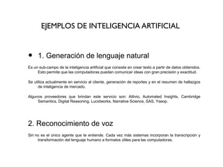 EJEMPLOS DE INTELIGENCIA ARTIFICIAL
• 1. Generación de lenguaje natural 
Es un sub-campo de la inteligencia artificial que consiste en crear texto a partir de datos obtenidos. 
Esto permite que las computadoras puedan comunicar ideas con gran precisión y exactitud.
Se utiliza actualmente en servicio al cliente, generación de reportes y en el resumen de hallazgos 
de inteligencia de mercado.
Algunos  proveedores  que  brindan  este  servicio  son:  Attivio,  Automated  Insights,  Cambridge 
Semantics, Digital Reasoning, Lucidworks, Narrative Science, SAS, Yseop.
 
2. Reconocimiento de voz
Siri no es el único agente que te entiende. Cada vez más sistemas incorporan la transcripción y 
transformación del lenguaje humano a formatos útiles para las computadoras.
 