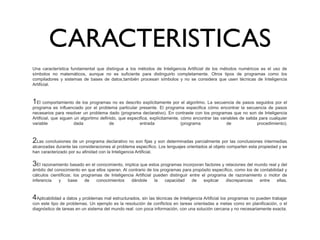 CARACTERISTICAS
Una  característica  fundamental  que  distingue  a  los  métodos  de  Inteligencia Artificial  de  los  métodos  numéricos  es  el  uso  de 
símbolos  no  matemáticos,  aunque  no  es  suficiente  para  distinguirlo  completamente.  Otros  tipos  de  programas  como  los 
compiladores  y  sistemas  de  bases  de  datos,también  procesan  símbolos  y  no  se  considera  que  usen  técnicas  de  Inteligencia 
Artificial.
1El comportamiento de los programas no es descrito explícitamente por el algoritmo. La secuencia de pasos seguidos por el 
programa  es  influenciado  por  el  problema  particular  presente.  El  programa  especifica  cómo  encontrar  la  secuencia  de  pasos 
necesarios para resolver un problema dado (programa declarativo). En contraste con los programas que no son de Inteligencia 
Artificial, que siguen un algoritmo definido, que especifica, explícitamente, cómo encontrar las variables de salida para cualquier 
variable  dada  de  entrada  (programa  de  procedimiento).
2Las conclusiones de un programa declarativo no son fijas y son determinadas parcialmente por las conclusiones intermedias 
alcanzadas durante las consideraciones al problema específico. Los lenguajes orientados al objeto comparten esta propiedad y se 
han caracterizado por su afinidad con la Inteligencia Artificial.
3El razonamiento basado en el conocimiento, implica que estos programas incorporan factores y relaciones del mundo real y del 
ámbito del conocimiento en que ellos operan. Al contrario de los programas para propósito específico, como los de contabilidad y 
cálculos  científicos;  los  programas  de  Inteligencia  Artificial  pueden  distinguir  entre  el  programa  de  razonamiento  o  motor  de 
inferencia  y  base  de  conocimientos  dándole  la  capacidad  de  explicar  discrepancias  entre  ellas.
4Aplicabilidad a datos y problemas mal estructurados, sin las técnicas de Inteligencia Artificial los programas no pueden trabajar 
con este tipo de problemas. Un ejemplo es la resolución de conflictos en tareas orientadas a metas como en planificación, o el 
diagnóstico de tareas en un sistema del mundo real: con poca información, con una solución cercana y no necesariamente exacta.
 