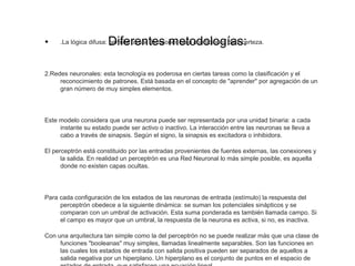 Diferentes metodologías:• .La lógica difusa: permite tomar decisiones bajo condiciones de incerteza.
2.Redes neuronales: esta tecnología es poderosa en ciertas tareas como la clasificación y el 
reconocimiento de patrones. Está basada en el concepto de "aprender" por agregación de un 
gran número de muy simples elementos.
Este modelo considera que una neurona puede ser representada por una unidad binaria: a cada 
instante su estado puede ser activo o inactivo. La interacción entre las neuronas se lleva a 
cabo a través de sinapsis. Según el signo, la sinapsis es excitadora o inhibidora.
El perceptrón está constituido por las entradas provenientes de fuentes externas, las conexiones y 
la salida. En realidad un perceptrón es una Red Neuronal lo más simple posible, es aquella 
donde no existen capas ocultas.
Para cada configuración de los estados de las neuronas de entrada (estímulo) la respuesta del 
perceptrón obedece a la siguiente dinámica: se suman los potenciales sinápticos y se 
comparan con un umbral de activación. Esta suma ponderada es también llamada campo. Si 
el campo es mayor que un umbral, la respuesta de la neurona es activa, si no, es inactiva.
Con una arquitectura tan simple como la del perceptrón no se puede realizar más que una clase de 
funciones "booleanas" muy simples, llamadas linealmente separables. Son las funciones en 
las cuales los estados de entrada con salida positiva pueden ser separados de aquellos a 
salida negativa por un hiperplano. Un hiperplano es el conjunto de puntos en el espacio de 
 