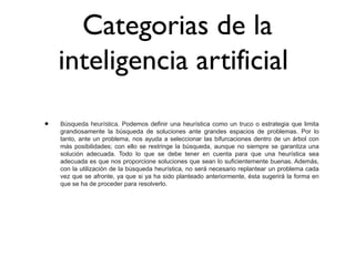 Categorias de la
inteligencia artificial
• Búsqueda heurística. Podemos definir una heurística como un truco o estrategia que limita
grandiosamente la búsqueda de soluciones ante grandes espacios de problemas. Por lo
tanto, ante un problema, nos ayuda a seleccionar las bifurcaciones dentro de un árbol con
más posibilidades; con ello se restringe la búsqueda, aunque no siempre se garantiza una
solución adecuada. Todo lo que se debe tener en cuenta para que una heurística sea
adecuada es que nos proporcione soluciones que sean lo suficientemente buenas. Además,
con la utilización de la búsqueda heurística, no será necesario replantear un problema cada
vez que se afronte, ya que si ya ha sido planteado anteriormente, ésta sugerirá la forma en
que se ha de proceder para resolverlo.
 