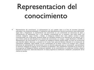 Representacion del
conocimiento
• Representación del conocimiento. La representación es una cuestión clave a la hora de encontrar soluciones
adecuadas a los problemas planteados. Si analizamos más detenidamente el término encontramos varias definiciones:
según Barr y Feigenbaum, la representación del conocimiento es una combinación de estructuras de datos y
procedimientos de interpretación que, si son utilizados correctamente por un programa, éste podrá exhibir una
conducta inteligente; según Fariñas y Verdejo, la Inteligencia Artificial tiene como objetivo construir modelos
computacionales que al ejecutarse resuelvan tareas con resultados similares a los obtenidos por una persona, por lo
que el tema central de esta disciplina es el estudio del conocimiento y su manejo; y según Buchanan y Shortliffe, la
Representación del Conocimiento en un programa de Inteligencia Artificial significa elegir una serie de convenciones
para describir objetos, relaciones, y procesos en el mundo. Gran parte del esfuerzo realizado en la consecución de
ordenadores inteligentes, según Rahael, ha sido caracterizado por el intento continuo de conseguir más y mejores
estructuras de representación del conocimiento, junto con técnicas adecuadas para su manipulación, que permitiesen
la resolución inteligente de algunos de los problemas ya planteados. Otra característica importante es la inclusión en
los programas de Inteligencia artificial, aunque por separado, de los conocimientos y la unidad que controla y dirige la
búsqueda de soluciones. Dada esta disposición, en estos programas la modificación, ampliación y actualización de los
mismos es sencilla.
 
