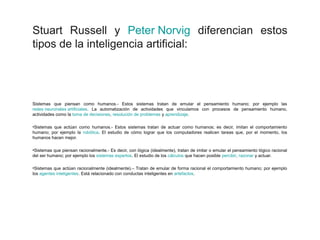 Stuart Russell y Peter Norvig diferencian estos
tipos de la inteligencia artificial:
Sistemas que piensan como humanos.- Estos sistemas tratan de emular el pensamiento humano; por ejemplo las
redes neuronales artificiales. La automatización de actividades que vinculamos con procesos de pensamiento humano,
actividades como la toma de decisiones, resolución de problemas y aprendizaje.
•Sistemas que actúan como humanos.- Estos sistemas tratan de actuar como humanos; es decir, imitan el comportamiento
humano; por ejemplo la robótica. El estudio de cómo lograr que los computadores realicen tareas que, por el momento, los
humanos hacen mejor.
•Sistemas que piensan racionalmente.- Es decir, con lógica (idealmente), tratan de imitar o emular el pensamiento lógico racional
del ser humano; por ejemplo los sistemas expertos. El estudio de los cálculos que hacen posible percibir, razonar y actuar.
•Sistemas que actúan racionalmente (idealmente).– Tratan de emular de forma racional el comportamiento humano; por ejemplo
los agentes inteligentes. Está relacionado con conductas inteligentes en artefactos.
 