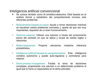Inteligencia artificial convencional
• Se conoce también como IA simbólico-deductiva. Está basada en el
análisis formal y estadístico del comportamiento humano ante
diferentes problemas:
• Razonamiento basado en casos: Ayuda a tomar decisiones mientras
se resuelven ciertos problemas concretos y, aparte de que son muy
importantes, requieren de un buen funcionamiento.
• Sistemas expertos: Infieren una solución a través del conocimiento
previo del contexto en que se aplica y ocupa de ciertas reglas o
relaciones.
• Redes bayesianas: Propone soluciones mediante inferencia
probabilística.
• Inteligencia artificial basada en comportamientos: Esta inteligencia
contiene autonomía y puede auto-regularse y controlarse para
mejorar.
• Smart process management: Facilita la toma de decisiones
complejas, proponiendo una solución a un determinado problema al
igual que lo haría un especialista en la dicha actividad.
 