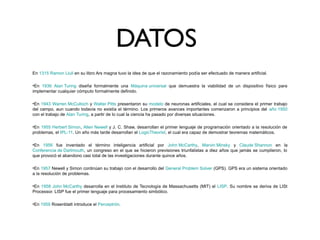 DATOS
En 1315 Ramon Llull en su libro Ars magna tuvo la idea de que el razonamiento podía ser efectuado de manera artificial.
•En 1936 Alan Turing diseña formalmente una Máquina universal que demuestra la viabilidad de un dispositivo físico para
implementar cualquier cómputo formalmente definido.
•En 1943 Warren McCulloch y Walter Pitts presentaron su modelo de neuronas artificiales, el cual se considera el primer trabajo
del campo, aun cuando todavía no existía el término. Los primeros avances importantes comenzaron a principios del año 1950
con el trabajo de Alan Turing, a partir de lo cual la ciencia ha pasado por diversas situaciones.
•En 1955 Herbert Simon, Allen Newell y J. C. Shaw, desarrollan el primer lenguaje de programación orientado a la resolución de
problemas, el IPL-11. Un año más tarde desarrollan el LogicTheorist, el cual era capaz de demostrar teoremas matemáticos.
•En 1956 fue inventado el término inteligencia artificial por John McCarthy, Marvin Minsky y Claude Shannon en la
Conferencia de Dartmouth, un congreso en el que se hicieron previsiones triunfalistas a diez años que jamás se cumplieron, lo
que provocó el abandono casi total de las investigaciones durante quince años.
•En 1957 Newell y Simon continúan su trabajo con el desarrollo del General Problem Solver (GPS). GPS era un sistema orientado
a la resolución de problemas.
•En 1958 John McCarthy desarrolla en el Instituto de Tecnología de Massachusetts (MIT) el LISP. Su nombre se deriva de LISt
Processor. LISP fue el primer lenguaje para procesamiento simbólico.
•En 1959 Rosenblatt introduce el Perceptrón.
 