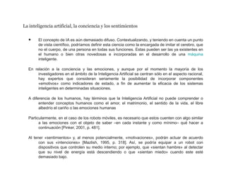 La inteligencia artificial, la conciencia y los sentimientos
• El concepto de IA es aún demasiado difuso. Contextualizando, y teniendo en cuenta un punto
de vista científico, podríamos definir esta ciencia como la encargada de imitar el cerebro, que
no el cuerpo, de una persona en todas sus funciones. Estas pueden ser las ya existentes en
el humano o bien otras novedosas e incorporadas en el desarrollo de una máquina
inteligente.
En relación a la conciencia y las emociones, y aunque por el momento la mayoría de los
investigadores en el ámbito de la Inteligencia Artificial se centran sólo en el aspecto racional,
hay expertos que consideran seriamente la posibilidad de incorporar componentes
«emotivos» como indicadores de estado, a fin de aumentar la eficacia de los sistemas
inteligentes en determinadas situaciones.
A diferencia de los humanos, hay términos que la Inteligencia Artificial no puede comprender o
entender conceptos humanos como el amor, el matrimonio, el sentido de la vida, el libre
albedrío el cariño o las emociones humanas
Particularmente, en el caso de los robots móviles, es necesario que estos cuenten con algo similar
a las emociones con el objeto de saber –en cada instante y como mínimo– qué hacer a
continuación [Pinker, 2001, p. 481].
Al tener «sentimientos» y, al menos potencialmente, «motivaciones», podrán actuar de acuerdo
con sus «intenciones» [Mazlish, 1995, p. 318]. Así, se podría equipar a un robot con
dispositivos que controlen su medio interno; por ejemplo, que «sientan hambre» al detectar
que su nivel de energía está descendiendo o que «sientan miedo» cuando este esté
demasiado bajo.
 