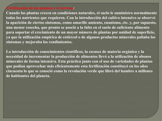 Fertilización de las plantas y el terreno:
Cuando las plantas crecen en condiciones naturales, el suelo le suministra normalmente
todos los nutrientes que requieren. Con la introducción del cultivo intensivo se observó
la aparición de ciertos síntomas, como amarille amiento, enanismo, etc. y, por supuesto,
una menor cosecha, que pronto se asoció a la falta en el suelo de suficiente alimento
para soportar el crecimiento de un mayor número de plantas por unidad de superficie,
ya que la utilización empírica de estiércol o de algunos productos minerales paliaba los
síntomas y mejoraba los rendimientos.

La introducción de conocimientos científicos, la escasez de materia orgánica y la
necesidad de incrementar la producción de alimentos llevó a la utilización de abonos
minerales de forma intensiva. Esta práctica junto con el uso de variedades de plantas
que podían aprovechar más eficientemente esta fertilización constituyó en los años
cincuenta lo que se conoció como la revolución verde que libró del hambre a millones
de habitantes del planeta.
 