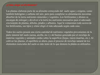 ¿Cómo elegir un fertilizante?

Las plantas elaboran parte de su alimento extrayendo del suelo agua y oxígeno, como
también hidrógeno y carbono del aire, pero para completar su alimentación necesitan
absorber de la tierra nutrientes minerales y vegetales. Los fertilizantes y abonos se
encargan de entregar y devolver a la tierra los nutrientes necesarios para el adecuado
crecimiento de plantas, árboles, prados y arbustos. Aquí le contaremos todo acerca de
los fertilizantes, sus tipos y cómo elegir el más adecuado según cada caso.

Todos los suelos poseen una cierta cantidad de nutrientes vegetales provenientes de la
parte mineral del suelo (arena, arcilla, etc.) y del humus generado por el reciclaje de
materias vegetales y animales caídas sobre la superficie (hojas, raíces muertas, etc.). Al
cultivar las plantas, el equilibrio se altera, pues el proceso de reciclaje natural de los
elementos esenciales del suelo es más lento de lo que demora la planta en utilizarlos.
 