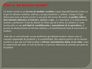 Qué es un huerto escolar?
Un huerto escolar es un terreno de medidas variables (según disponibilidad del centro) en
el que los alumnos siembran, cultivan y recogen hortalizas y verduras. Aunque el lugar
idóneo para tener un huerto escolar es una parte del terreno del centro, es posible cultivar
determinados alimentos en balcones, azoteas y cajas. ¡Lo importante es la dedicación de
alumnos y profesores! A más de obtener los frutos que de la tierra, los alumnos se verán
involucrados en una actividad de sensibilización y conocimiento de la agricultura, el
proceso de abastecimiento de distintas materias y su transformación hasta la conversión en
residuos.

 Todo ello se verá reforzado con por profesores que deberán inculcar valores como el
consumo responsable de productos y la sostenibilidad. Otro aspecto positivo de los huertos
escolares es que esta actividad ayudará a reforzar conocimientos dados en las aulas, como
la composición del suelo, el ciclo de lluvias o el proceso obtención de alimento por parte de
las plantas.
 