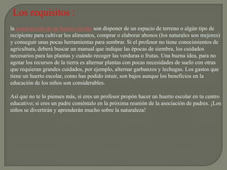 Los requisitos :
la construcción de un huerto escolar son disponer de un espacio de terreno o algún tipo de
recipiente para cultivar los alimentos, comprar o elaborar abonos (los naturales son mejores)
y conseguir unas pocas herramientas para sembrar. Si el profesor no tiene conocimientos de
agricultura, deberá buscar un manual que indique las épocas de siembra, los cuidados
necesarios para las plantas y cuándo recoger las verduras o frutas. Una buena idea, para no
agotar los recursos de la tierra es alternar plantas con pocas necesidades de suelo con otras
que requieran grandes cuidados, por ejemplo, alternar garbanzos y lechugas. Los gastos que
tiene un huerto escolar, como has podido intuir, son bajos aunque los beneficios en la
educación de los niños son considerables.

Así que no te lo pienses más, si eres un profesor propón hacer un huerto escolar en tu centro
educativo; si eres un padre coméntalo en la próxima reunión de la asociación de padres. ¡Los
niños se divertirán y aprenderán mucho sobre la naturaleza!
 