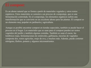 El compost:
Es un abono natural que se forma a partir de materiales vegetales y otros restos
orgánicos. Estos materiales se someten a un proceso de compostaje, que es una
fermentación controlada. En el compostaje, los elementos orgánicos sufren una
transformación que se convierte en un excelente abono para las plantas. El compost es
un elemento muy popular en jardinería y agricultura.

Aunque es posible encontrar compost en tiendas especiales, también se puede hacer el
proceso en el hogar. Los materiales que se usan para el compost pueden ser restos
vegetales del jardín y también algunas comidas. También se usan el cacao, las
lombrices rojas, fermentaciones de estiércoles, gallinazas, mezclas de vegetales
composta dos, restos agrícolas, orujo de uva, y muchos más. Además, puede contener
nitrógeno, fósforo, potasio y algunos micronutrientes.
 