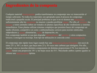 Ingredientes de la composta
Cualquier material biodegradable podría transformarse en compostaje una vez transcurrido el
tiempo suficiente. No todos los materiales son apropiados para el proceso de compostaje
tradicional a pequeña escala. El principal problema es que si no se alcanza una temperatura
suficientemente alta los patógenos no mueren y pueden proliferar plagas. Por ello, el estiércol, las
basuras y restos animales deben ser tratados en plantas específicas de alto rendimiento y sistemas
termofónicos. Estas plantas utilizan sistemas complejos que permiten hacer del compostaje un
medio eficiente, competitivo en coste y ambientalmente correcto para reciclar estiércoles,
subproductos y grasas alimentarias, lodos de depuración, etc.
Este compostaje también se usa para degradar hidrocarburos del petróleo y otros compuestos
tóxicos y conseguir su reciclaje. Este tipo de utilización es conocida como biorremediación.

El compostaje más rápido tiene lugar cuando hay una Relación Carbono/Nitrógeno (en seco) de
entre 25/1 y 30/1, es decir, que haya entre 25 y 30 veces más carbono que nitrógeno. Por ello,
muchas veces se mezclan distintos componentes de distintas proporciones C/N. Los recortes de
césped tienen una proporción 19/1 y las hojas secas de 55/1. Mezclando ambos a partes iguales se
obtiene una materia prima óptima.
 