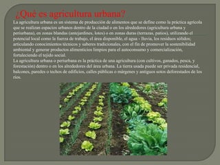 ¿Qué es agricultura urbana?
La agricultura urbana es un sistema de producción de alimentos que se define como la práctica agrícola
que se realizan espacios urbanos dentro de la ciudad o en los alrededores (agricultura urbana y
periurbana), en zonas blandas (antejardines, lotes) o en zonas duras (terrazas, patios), utilizando el
potencial local como la fuerza de trabajo, el área disponible, el agua - lluvia, los residuos sólidos;
articulando conocimientos técnicos y saberes tradicionales, con el fin de promover la sostenibilidad
ambiental y generar productos alimenticios limpios para el autoconsumo y comercialización,
fortaleciendo el tejido social.
La agricultura urbana o periurbana es la práctica de una agricultura (con cultivos, ganados, pesca, y
forestación) dentro o en los alrededores del área urbana. La tierra usada puede ser privada residencial,
balcones, paredes o techos de edificios, calles públicas o márgenes y antiguos sotos deforestados de los
ríos.
 