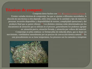 Técnicas de compost:
                               Composta dores hechos con RSU (Residuos sólidos urbanos).
     Existen variadas técnicas de compostaje, las que se ajustan a diferentes necesidades; la
elección de una técnica u otra depende, entre otras cosas, de la cantidad y tipo de material a
  procesar, inversión disponibles y disponibilidad de terreno, complejidad operacional y del
   producto final que se quiere obtener. [1] Los distintos sistemas están determinados por los
 mecanismos de aireación que se utilizan en el proceso, generalmente los podemos agrupar
                 en: aireación pasiva, aireación forzada, y aireación por volteos del material.
           Compostaje en pilas estáticas: se forman pilas de reducida altura, que se dejan sin
movimiento, ventilándose naturalmente por un proceso de convección térmica natural.[2] En
      este procedimiento no se tiene temperatura, los procesos son los naturales a températe
 