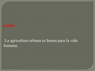 Lema:


La agricultura urbana es buena para la vida
humana.
 
