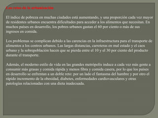 Los retos de la urbanización

El índice de pobreza en muchas ciudades está aumentando, y una proporción cada vez mayor
de residentes urbanos encuentra dificultades para acceder a los alimentos que necesitan. En
muchos países en desarrollo, los pobres urbanos gastan el 60 por ciento o más de sus
ingresos en comida.

Los problemas se complican debido a las carencias en la infraestructura para el transporte de
alimentos a los centros urbanos. Las largas distancias, carreteras en mal estado y el caos
urbano y la sobrepoblación hacen que se pierda entre el 10 y el 30 por ciento del producto
durante el transporte.

Además, el moderno estilo de vida en las grandes metrópolis induce a cada vez más gente a
consumir más grasas y comida rápida y menos fibra y comida casera, por lo que los países
en desarrollo se enfrentan a un doble reto: por un lado el fantasma del hambre y por otro el
rápido incremento de la obesidad, diabetes, enfermedades cardiovasculares y otras
patologías relacionadas con una dieta inadecuada.
 