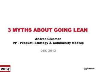 3 MYTHS ABOUT GOING LEAN
               Andres Glusman
 VP - Product, Strategy & Community Meetup

                 DEC 2012




                                         @glusman
 