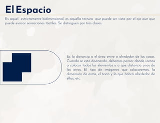 ElEspacio
Es aquel estrictamente bidimensional, es aquella textura que puede ser vista por el ojo aun que
puede evocar sensaciones táctiles. Se distinguen por tres clases.
Es la distancia o el área entre o alrededor de las cosas.
Cuando se está diseñando, debemos pensar donde vamos
a colocar todos los elementos y a que distancia unos de
los otros. El tipo de imágenes que colocaremos, la
dimensión de éstas, el texto y lo que habrá alrededor de
ellas, etc.
 