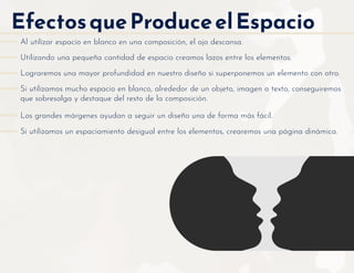 EfectosqueProduceelEspacio
Utilizando una pequeña cantidad de espacio creamos lazos entre los elementos.
Lograremos una mayor profundidad en nuestro diseño si superponemos un elemento con otro.
Si utilizamos mucho espacio en blanco, alrededor de un objeto, imagen o texto, conseguiremos
que sobresalga y destaque del resto de la composición.
Si utilizamos un espaciamiento desigual entre los elementos, crearemos una página dinámica.
Los grandes márgenes ayudan a seguir un diseño una de forma más fácil.
Al utilizar espacio en blanco en una composición, el ojo descansa.
 
