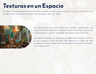 TexturasenunEspacio
Es aquel estrictamente bidimensional, es aquella textura que puede ser vista por el ojo aun que
puede evocar sensaciones táctiles. Se distinguen por tres clases.
Las sensaciones que transmiten son múltiples, generando una
reducción de la amplitud cuando se utiliza en grandes superﬁcies
u ofreciendo un espíritu acogedor en lugares más reducidos.
Las texturas pueden ser táctiles o simplemente visuales, siendo a
su vez rugosas o lisas al tacto. No obstante, la clave de este
concepto se encuentra en los motivos que conforman la temática
y sus repeticiones.
 