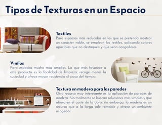 TiposdeTexturasenunEspacio
Textiles
Para espacios más reducidos en los que se pretenda mostrar
un carácter noble, se emplean los textiles, aplicando colores
apacibles que no destaquen y que sean acogedores.
Texturaenmaderaparalasparedes
Otro recurso muy interesante es la aplicación de paredes de
madera. Normalmente se buscan soluciones más simples y que
abaraten el coste de la obra; sin embargo, la madera es un
recurso que a la larga sale rentable y ofrece un ambiente
acogedor.
Vinilos
Para espacios mucho más amplios. Lo que más favorece a
este producto es la facilidad de limpieza, recoge menos la
suciedad y ofrece mayor resistencia al paso del tiempo.
 