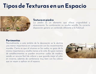 Texturaenpiedra
La piedra es un elemento que ofrece originalidad y
atrevimiento. Su combinación no resulta sencilla. Su correcta
disposición genera un contenido diferente a lo habitual.
Pavimentos
Normalmente, a este ámbito de la decoración se le destina
una menor importancia en comparación con los revestimientos
murales. Cierto es que al situarse en los suelos no goza de la
misma importancia y resalta menos a la vista. En gran número
de establecimientos se pueden encontrar suelos de madera,
siendo un recurso fácil de colocar y que guarda mejor el calor
en invierno, además de combinarse muy bien con los colores
que se vayan a aplicar en el espacio.
TiposdeTexturasenunEspacio
 
