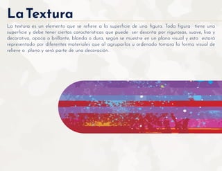 LaTextura
La textura es un elemento que se reﬁere a la superﬁcie de una ﬁgura. Toda ﬁgura tiene una
superﬁcie y debe tener ciertas características que puede ser descrita por rigurosas, suave, lisa y
decorativa, opaca o brillante, blanda o dura, según se muestre en un plano visual y esto estará
representado por diferentes materiales que al agruparlos u ordenado tomara la forma visual de
relieve o plano y será parte de una decoración.
 