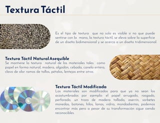 TexturaTáctil
Es el tipo de textura que no solo es visible si no que puede
sentirse con la mano, la textura táctil, se eleva sobre la superﬁcie
de un diseño bidimensional y se acerca a un diseño tridimensional.
Textura Táctil Modificada
Los materiales son modiﬁcados para que ya no sean los
acostumbrados por ejemplo: el papel arrugado, rasgado,
perforado, un trozo de madera tallada, aserrín, sorbetes
monedas, botones, hilos, lanas, vidrio, mondadientes, podemos
encontrar más pero a pesar de su transformación sigue siendo
reconocibles.
Textura Táctil NaturalAsequible
Se mantiene la textura natural de los materiales tales como
papel en forma natural, madera, algodón, cebada, canela entera,
clavo de olor ramos de tallos, pétalos, lentejas entre otros.
 